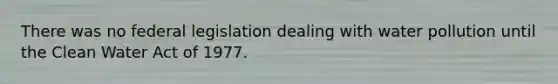 There was no federal legislation dealing with water pollution until the Clean Water Act of 1977.