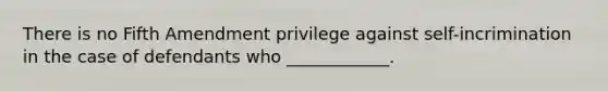 There is no Fifth Amendment privilege against self-incrimination in the case of defendants who ____________.