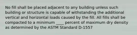 No fill shall be placed adjacent to any building unless such building or structure is capable of withstanding the additional vertical and horizontal loads caused by the fill. All fills shall be compacted to a minimum ____ percent of maximum dry density as determined by the ASTM Standard D-1557