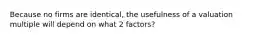 Because no firms are identical, the usefulness of a valuation multiple will depend on what 2 factors?