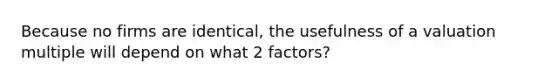 Because no firms are identical, the usefulness of a valuation multiple will depend on what 2 factors?