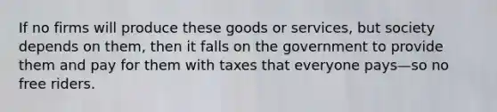 If no firms will produce these goods or services, but society depends on them, then it falls on the government to provide them and pay for them with taxes that everyone pays—so no free riders.