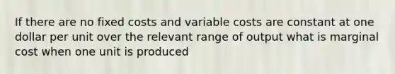 If there are no fixed costs and variable costs are constant at one dollar per unit over the relevant range of output what is marginal cost when one unit is produced