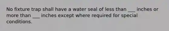 No fixture trap shall have a water seal of <a href='https://www.questionai.com/knowledge/k7BtlYpAMX-less-than' class='anchor-knowledge'>less than</a> ___ inches or <a href='https://www.questionai.com/knowledge/keWHlEPx42-more-than' class='anchor-knowledge'>more than</a> ___ inches except where required for special conditions.