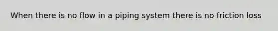 When there is no flow in a piping system there is no friction loss