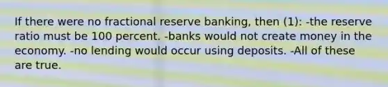 If there were no fractional reserve banking, then (1): -the reserve ratio must be 100 percent. -banks would not create money in the economy. -no lending would occur using deposits. -All of these are true.