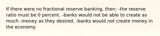 If there were no fractional reserve banking, then: -the reserve ratio must be 0 percent. -banks would not be able to create as much -money as they desired. -banks would not create money in the economy.