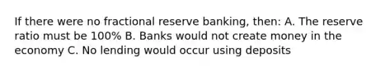 If there were no fractional reserve banking, then: A. The reserve ratio must be 100% B. Banks would not create money in the economy C. No lending would occur using deposits