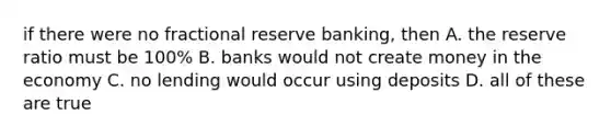 if there were no fractional reserve banking, then A. the reserve ratio must be 100% B. banks would not create money in the economy C. no lending would occur using deposits D. all of these are true