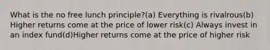 What is the no free lunch principle?(a) Everything is rivalrous(b) Higher returns come at the price of lower risk(c) Always invest in an index fund(d)Higher returns come at the price of higher risk