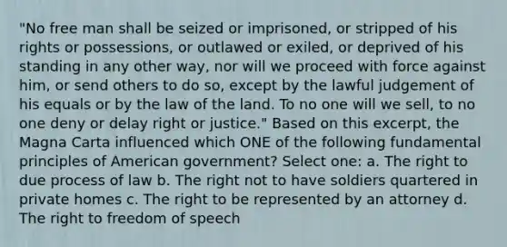 "No free man shall be seized or imprisoned, or stripped of his rights or possessions, or outlawed or exiled, or deprived of his standing in any other way, nor will we proceed with force against him, or send others to do so, except by the lawful judgement of his equals or by the law of the land. To no one will we sell, to no one deny or delay right or justice." Based on this excerpt, the Magna Carta influenced which ONE of the following fundamental principles of American government? Select one: a. The right to due process of law b. The right not to have soldiers quartered in private homes c. The right to be represented by an attorney d. The right to freedom of speech