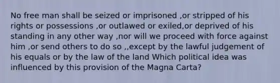 No free man shall be seized or imprisoned ,or stripped of his rights or possessions ,or outlawed or exiled,or deprived of his standing in any other way ,nor will we proceed with force against him ,or send others to do so ,,except by the lawful judgement of his equals or by the law of the land Which political idea was influenced by this provision of the Magna Carta?