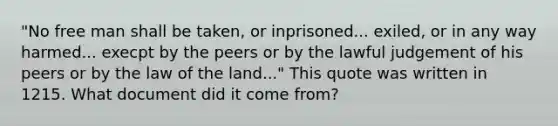 "No free man shall be taken, or inprisoned... exiled, or in any way harmed... execpt by the peers or by the lawful judgement of his peers or by the law of the land..." This quote was written in 1215. What document did it come from?