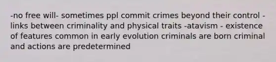 -no free will- sometimes ppl commit crimes beyond their control -links between criminality and physical traits -atavism - existence of features common in early evolution criminals are born criminal and actions are predetermined