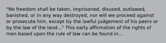 "No freedom shall be taken, imprisoned, disused, outlawed, banished, or in any way destroyed, nor will we proceed against or prosecute him, except by the lawful judgement of his peers or by the law of the land..." This early affirmation of the rights of men based upon the rule of law can be found in...