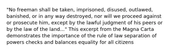 "No freeman shall be taken, imprisoned, disused, outlawed, banished, or in any way destroyed, nor will we proceed against or prosecute him, except by the lawful judgment of his peers or by the law of the land..." This excerpt from the Magna Carta demonstrates the importance of the rule of law separation of powers checks and balances equality for all citizens