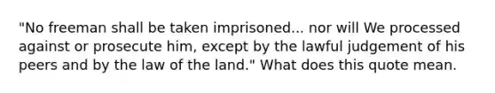 "No freeman shall be taken imprisoned... nor will We processed against or prosecute him, except by the lawful judgement of his peers and by the law of the land." What does this quote mean.