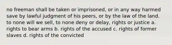 no freeman shall be taken or imprisoned, or in any way harmed save by lawful judgment of his peers, or by the law of the land. to none will we sell, to none deny or delay, rights or justice a. rights to bear arms b. rights of the accused c. rights of former slaves d. rights of the convicted