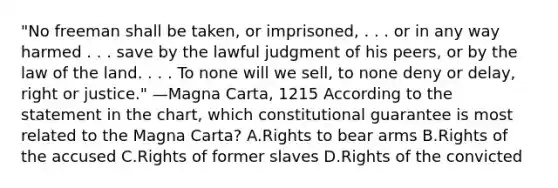 "No freeman shall be taken, or imprisoned, . . . or in any way harmed . . . save by the lawful judgment of his peers, or by the law of the land. . . . To none will we sell, to none deny or delay, right or justice." —Magna Carta, 1215 According to the statement in the chart, which constitutional guarantee is most related to the Magna Carta? A.Rights to bear arms B.Rights of the accused C.Rights of former slaves D.Rights of the convicted