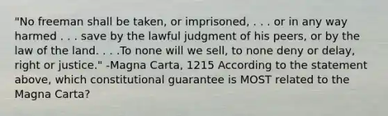 "No freeman shall be taken, or imprisoned, . . . or in any way harmed . . . save by the lawful judgment of his peers, or by the law of the land. . . .To none will we sell, to none deny or delay, right or justice." -Magna Carta, 1215 According to the statement above, which constitutional guarantee is MOST related to the Magna Carta?