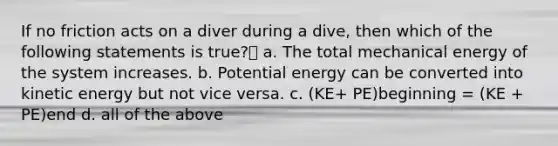 If no friction acts on a diver during a dive, then which of the following statements is true? a. The total mechanical energy of the system increases. b. Potential energy can be converted into kinetic energy but not vice versa. c. (KE+ PE)beginning = (KE + PE)end d. all of the above