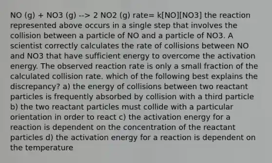 NO (g) + NO3 (g) --> 2 NO2 (g) rate= k[NO][NO3] the reaction represented above occurs in a single step that involves the collision between a particle of NO and a particle of NO3. A scientist correctly calculates the rate of collisions between NO and NO3 that have sufficient energy to overcome the activation energy. The observed reaction rate is only a small fraction of the calculated collision rate. which of the following best explains the discrepancy? a) the energy of collisions between two reactant particles is frequently absorbed by collision with a third particle b) the two reactant particles must collide with a particular orientation in order to react c) the activation energy for a reaction is dependent on the concentration of the reactant particles d) the activation energy for a reaction is dependent on the temperature