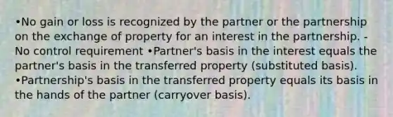 •No gain or loss is recognized by the partner or the partnership on the exchange of property for an interest in the partnership. - No control requirement •Partner's basis in the interest equals the partner's basis in the transferred property (substituted basis). •Partnership's basis in the transferred property equals its basis in the hands of the partner (carryover basis).