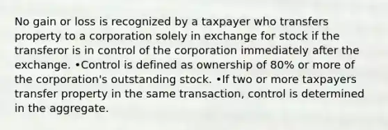 No gain or loss is recognized by a taxpayer who transfers property to a corporation solely in exchange for stock if the transferor is in control of the corporation immediately after the exchange. •Control is defined as ownership of 80% or more of the corporation's outstanding stock. •If two or more taxpayers transfer property in the same transaction, control is determined in the aggregate.