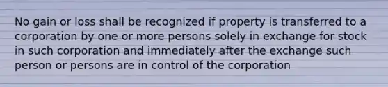 No gain or loss shall be recognized if property is transferred to a corporation by one or more persons solely in exchange for stock in such corporation and immediately after the exchange such person or persons are in control of the corporation