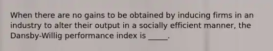 When there are no gains to be obtained by inducing firms in an industry to alter their output in a socially efficient manner, the Dansby-Willig performance index is _____.