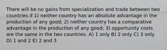 There will be no gains from specialization and trade between two countries if 1) neither country has an absolute advantage in the production of any good; 2) neither country has a comparative advantage in the production of any good; 3) opportunity costs are the same in the two countries. A) 1 only B) 2 only C) 3 only D) 1 and 2 E) 2 and 3