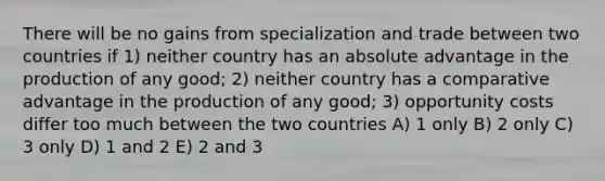 There will be no gains from specialization and trade between two countries if 1) neither country has an absolute advantage in the production of any good; 2) neither country has a comparative advantage in the production of any good; 3) opportunity costs differ too much between the two countries A) 1 only B) 2 only C) 3 only D) 1 and 2 E) 2 and 3