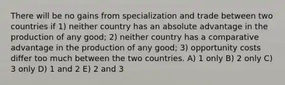 There will be no gains from specialization and trade between two countries if 1) neither country has an absolute advantage in the production of any good; 2) neither country has a comparative advantage in the production of any good; 3) opportunity costs differ too much between the two countries. A) 1 only B) 2 only C) 3 only D) 1 and 2 E) 2 and 3