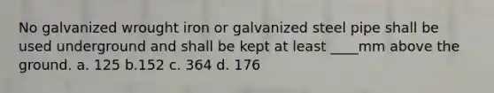 No galvanized wrought iron or galvanized steel pipe shall be used underground and shall be kept at least ____mm above the ground. a. 125 b.152 c. 364 d. 176