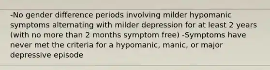 -No gender difference periods involving milder hypomanic symptoms alternating with milder depression for at least 2 years (with no more than 2 months symptom free) -Symptoms have never met the criteria for a hypomanic, manic, or major depressive episode