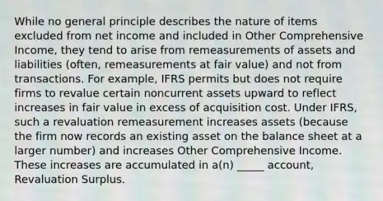 While no general principle describes the nature of items excluded from net income and included in Other Comprehensive Income, they tend to arise from remeasurements of assets and liabilities (often, remeasurements at fair value) and not from transactions. For example, IFRS permits but does not require firms to revalue certain noncurrent assets upward to reflect increases in fair value in excess of acquisition cost. Under IFRS, such a revaluation remeasurement increases assets (because the firm now records an existing asset on the balance sheet at a larger number) and increases Other Comprehensive Income. These increases are accumulated in a(n) _____ account, Revaluation Surplus.