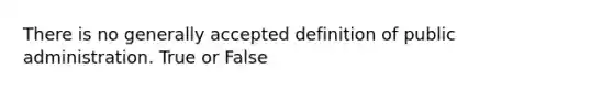 There is no generally accepted definition of public administration. True or False