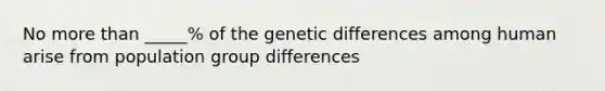 No more than _____% of the genetic differences among human arise from population group differences