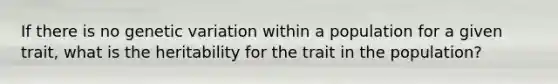 If there is no genetic variation within a population for a given trait, what is the heritability for the trait in the population?