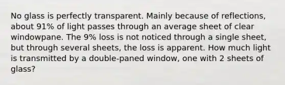 No glass is perfectly transparent. Mainly because of reflections, about 91% of light passes through an average sheet of clear windowpane. The 9% loss is not noticed through a single sheet, but through several sheets, the loss is apparent. How much light is transmitted by a double-paned window, one with 2 sheets of glass?