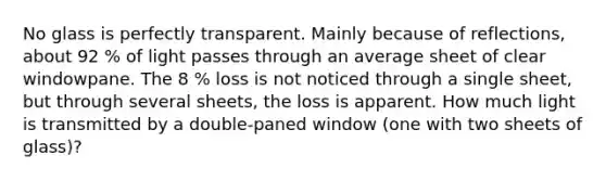 No glass is perfectly transparent. Mainly because of reflections, about 92 % of light passes through an average sheet of clear windowpane. The 8 % loss is not noticed through a single sheet, but through several sheets, the loss is apparent. How much light is transmitted by a double-paned window (one with two sheets of glass)?