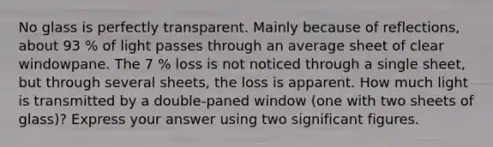 No glass is perfectly transparent. Mainly because of reflections, about 93 % of light passes through an average sheet of clear windowpane. The 7 % loss is not noticed through a single sheet, but through several sheets, the loss is apparent. How much light is transmitted by a double-paned window (one with two sheets of glass)? Express your answer using two significant figures.