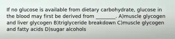 If no glucose is available from dietary carbohydrate, glucose in the blood may first be derived from ________. A)muscle glycogen and liver glycogen B)triglyceride breakdown C)muscle glycogen and fatty acids D)sugar alcohols