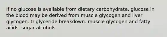 If no glucose is available from dietary carbohydrate, glucose in the blood may be derived from muscle glycogen and liver glycogen. triglyceride breakdown. muscle glycogen and fatty acids. sugar alcohols.