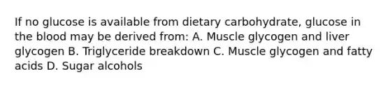 If no glucose is available from dietary carbohydrate, glucose in the blood may be derived from: A. Muscle glycogen and liver glycogen B. Triglyceride breakdown C. Muscle glycogen and fatty acids D. Sugar alcohols