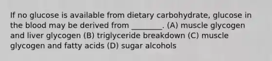 If no glucose is available from dietary carbohydrate, glucose in the blood may be derived from ________. (A) muscle glycogen and liver glycogen (B) triglyceride breakdown (C) muscle glycogen and fatty acids (D) sugar alcohols