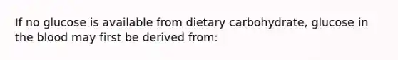 If no glucose is available from dietary carbohydrate, glucose in the blood may first be derived from: