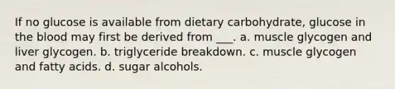 If no glucose is available from dietary carbohydrate, glucose in the blood may first be derived from ___. a. muscle glycogen and liver glycogen. b. triglyceride breakdown. c. muscle glycogen and fatty acids. d. sugar alcohols.