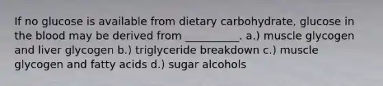 If no glucose is available from dietary carbohydrate, glucose in <a href='https://www.questionai.com/knowledge/k7oXMfj7lk-the-blood' class='anchor-knowledge'>the blood</a> may be derived from __________. a.) muscle glycogen and liver glycogen b.) triglyceride breakdown c.) muscle glycogen and fatty acids d.) sugar alcohols