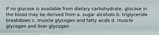 If no glucose is available from dietary carbohydrate, glucose in the blood may be derived from a. sugar alcohols b. triglyceride breakdown c. muscle glycogen and fatty acids d. muscle glycogen and liver glycogen